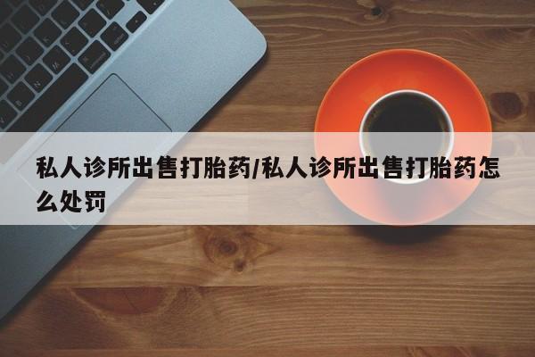 打胎药在线购买微信私人诊所出售打胎药/私人诊所出售打胎药怎么处罚