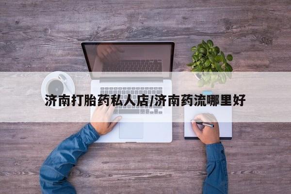 打胎药在线购买微信济南打胎药私人店/济南药流哪里好