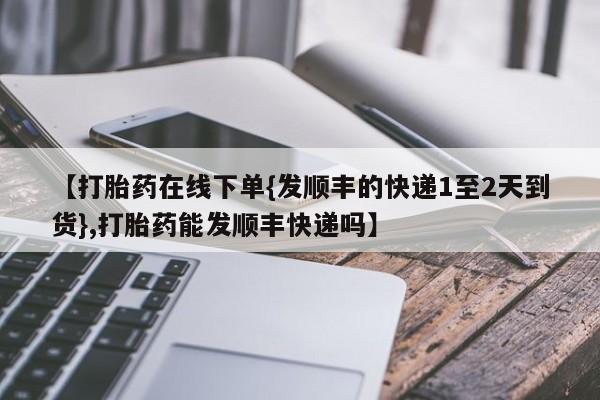 打胎药在线购买微信【打胎药在线下单{发顺丰的快递1至2天到货},打胎药能发顺丰快递吗】