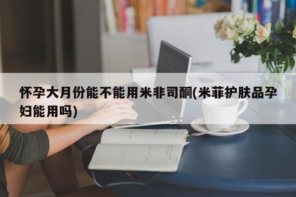 打胎药在线购买微信怀孕大月份能不能用米非司酮(米菲护肤品孕妇能用吗)