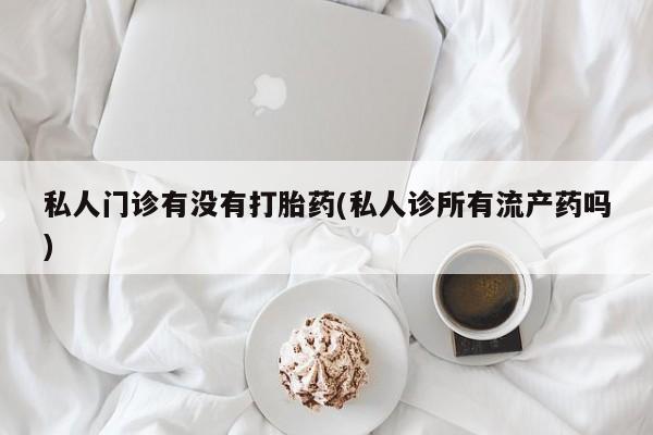 打胎药在线购买微信私人门诊有没有打胎药(私人诊所有流产药吗)