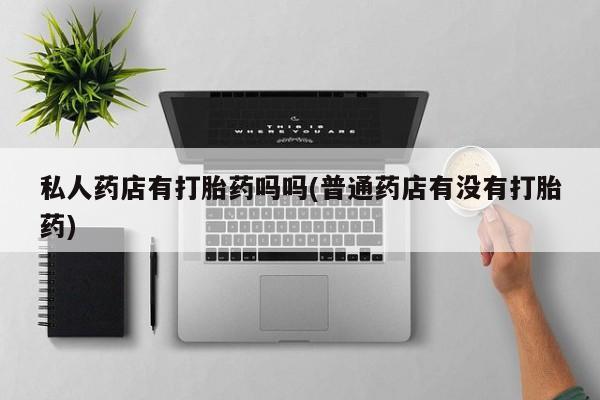 打胎药在线购买微信私人药店有打胎药吗吗(普通药店有没有打胎药)