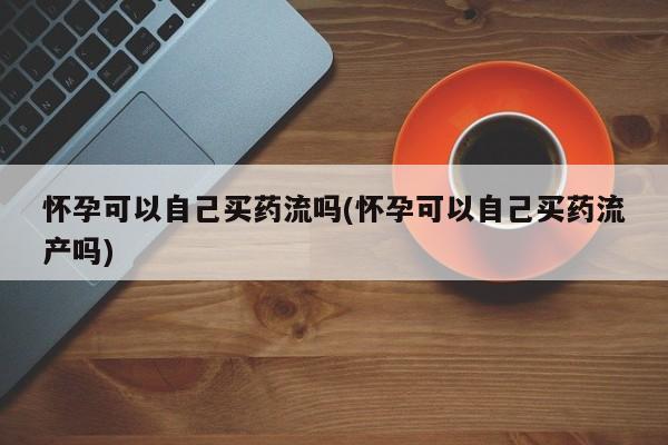 打胎药在线购买微信怀孕可以自己买药流吗(怀孕可以自己买药流产吗)