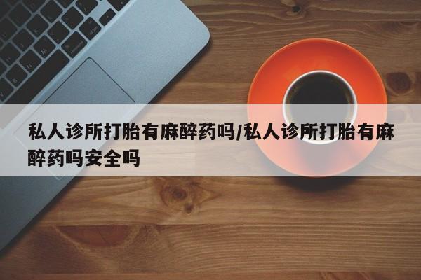 打胎药在线购买微信私人诊所打胎有麻醉药吗/私人诊所打胎有麻醉药吗安全吗